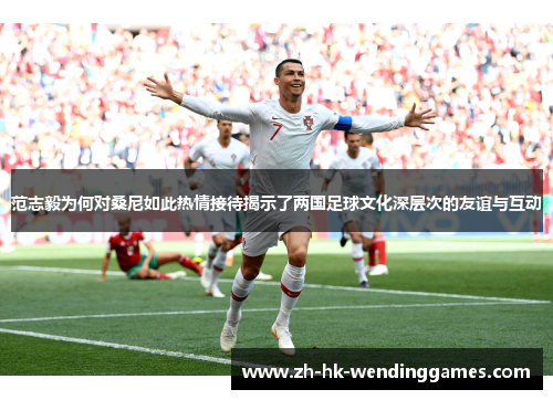 范志毅为何对桑尼如此热情接待揭示了两国足球文化深层次的友谊与互动