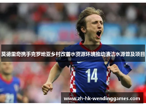 莫德里奇携手克罗地亚乡村改善水资源环境推动清洁水源普及项目