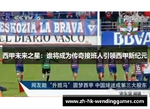 西甲未来之星：谁将成为传奇接班人引领西甲新纪元