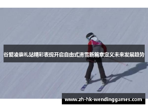 谷爱凌崇礼站精彩表现开启自由式滑雪新篇章定义未来发展趋势