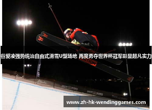 谷爱凌强势统治自由式滑雪U型场地 再度勇夺世界杯冠军彰显超凡实力