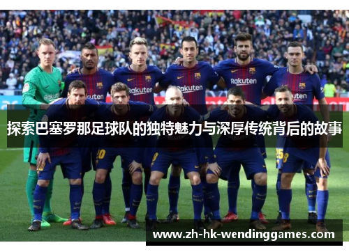 探索巴塞罗那足球队的独特魅力与深厚传统背后的故事