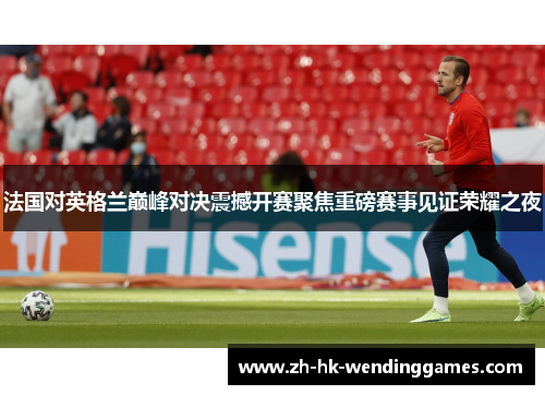 法国对英格兰巅峰对决震撼开赛聚焦重磅赛事见证荣耀之夜