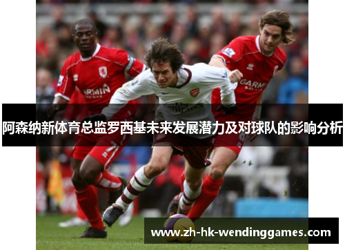 阿森纳新体育总监罗西基未来发展潜力及对球队的影响分析