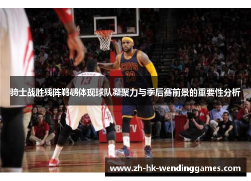 骑士战胜残阵鹈鹕体现球队凝聚力与季后赛前景的重要性分析