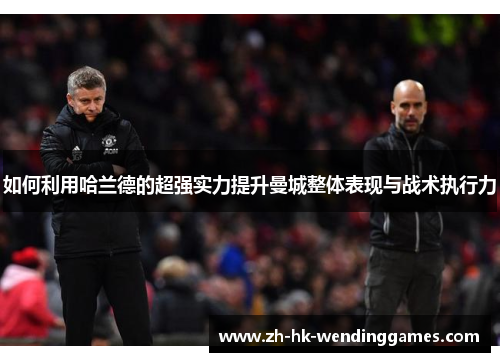 如何利用哈兰德的超强实力提升曼城整体表现与战术执行力