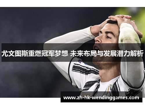 尤文图斯重燃冠军梦想 未来布局与发展潜力解析