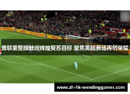 曼联重整旗鼓迎辉煌复苏目标 聚焦英超赛场再创荣耀