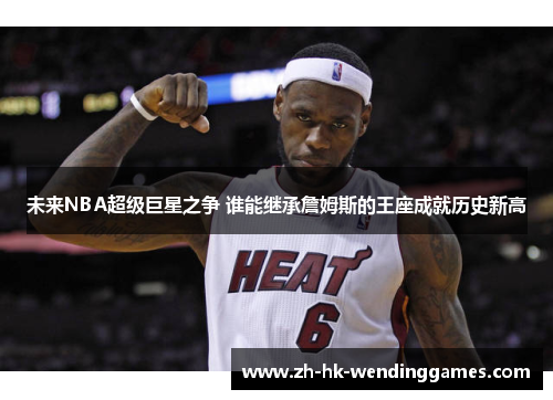 未来NBA超级巨星之争 谁能继承詹姆斯的王座成就历史新高 未来NBA超级巨星之争 谁能继承詹姆斯的王座成就历史新高
